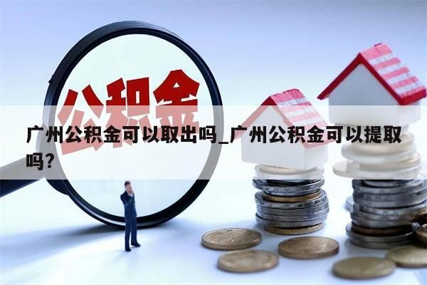 广州公积金可以取出吗_广州公积金可以提取吗?